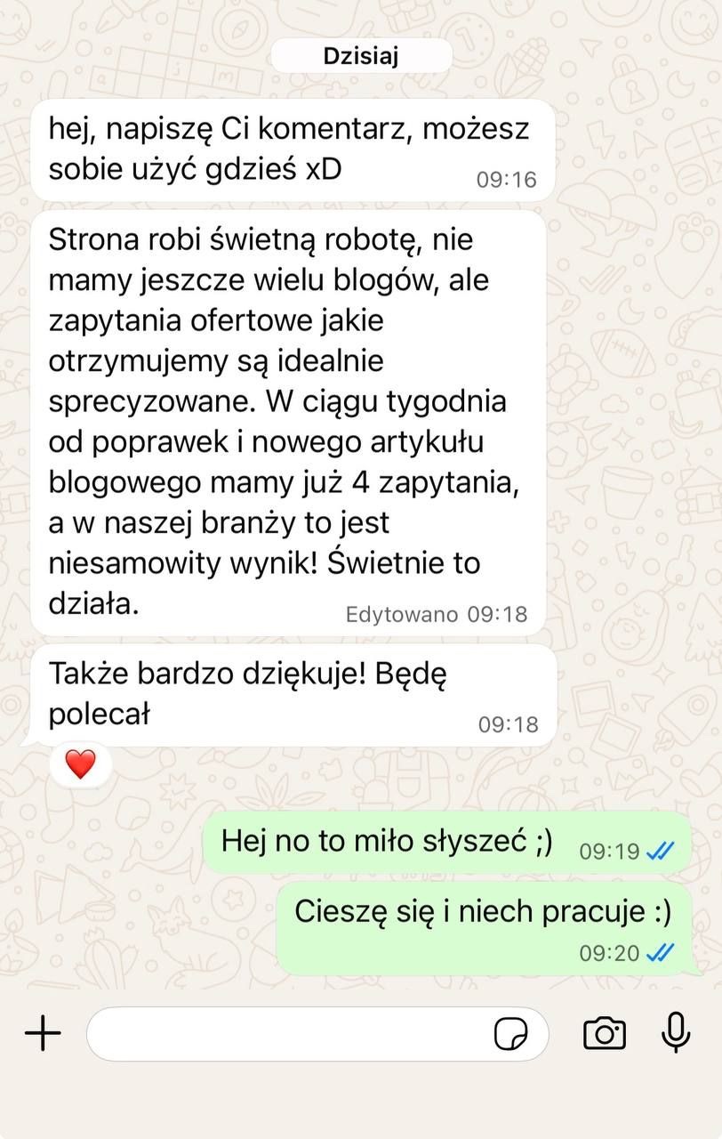 Wiadomość od klienta na WhatsAppie: Strona robi świetną robotę. Zapytania ofertowe, jakie otrzymujemy, są idealnie sprecyzowane. W ciągu tygodnia od poprawek i nowego artykułu blogowego mamy już 4 zapytania, a w naszej branży to jest niesamowity wynik. Świetnie to działa.